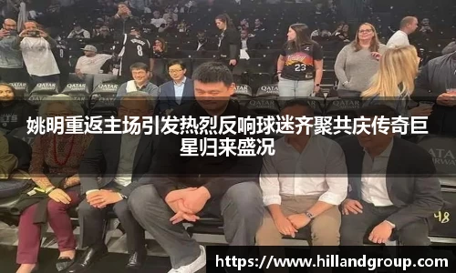 姚明重返主场引发热烈反响球迷齐聚共庆传奇巨星归来盛况